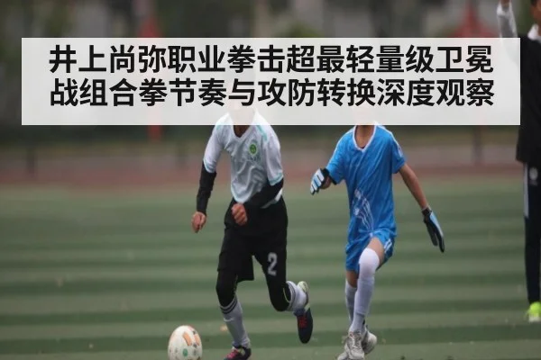 井上尚弥职业拳击超最轻量级卫冕战组合拳节奏与攻防转换深度观察 - kaiyun
