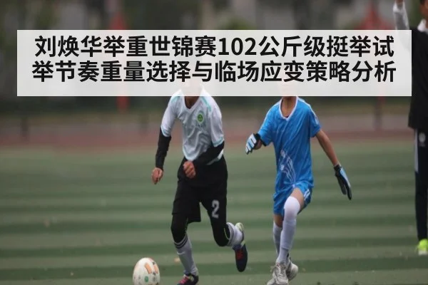 刘焕华举重世锦赛102公斤级挺举试举节奏重量选择与临场应变策略分析（kaiyun）